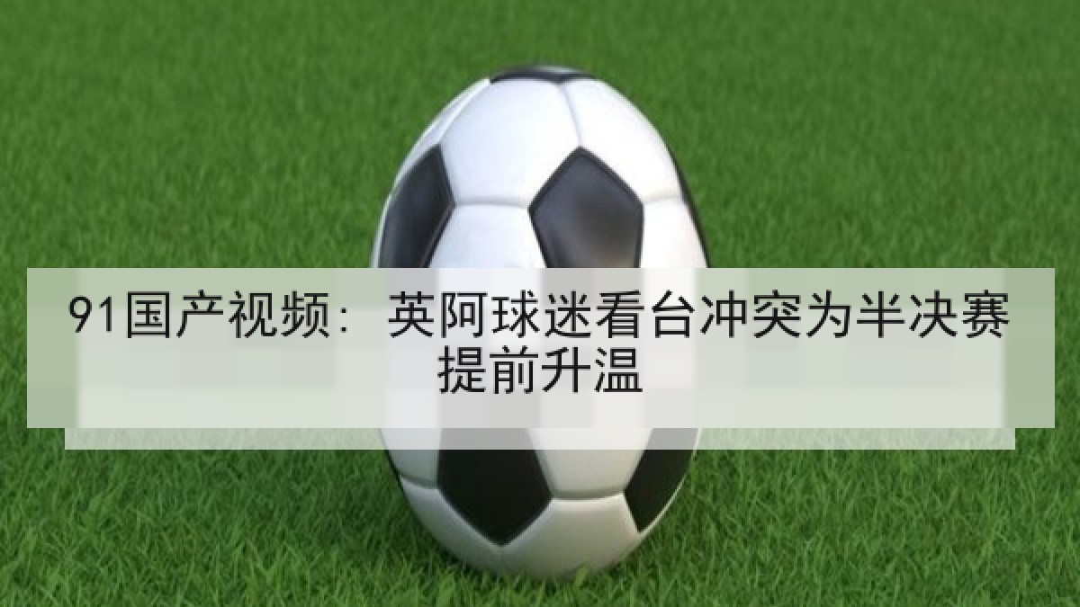 91国产视频: 英阿球迷看台冲突为半决赛提前升温 91国产视频: 英阿球迷看台冲突为半决赛提前升温