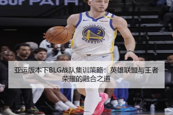 亚运版本下BLG战队集训策略：英雄联盟与王者荣耀的融合之道