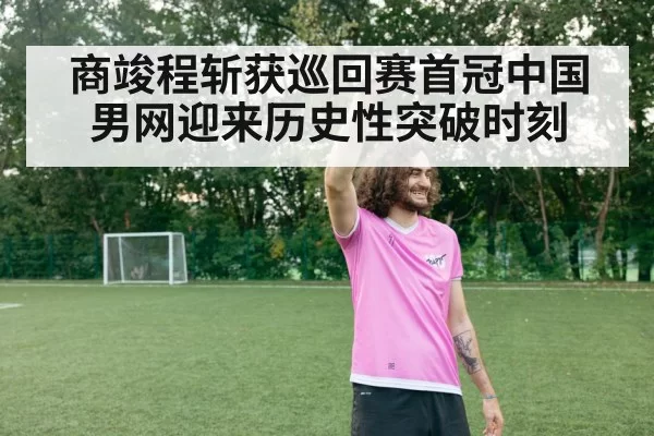 商竣程斩获巡回赛首冠中国男网迎来历史性突破时刻
