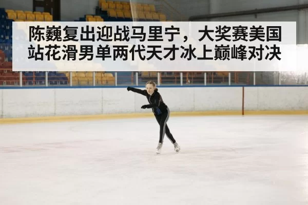 陈巍复出迎战马里宁，大奖赛美国站花滑男单两代天才冰上巅峰对决